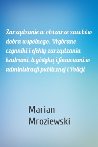 Zarządzanie w obszarze zasobów dobra wspólnego. Wybrane czynniki i efekty zarządzania kadrami, logistyką i finansami w administracji publicznej i Policji