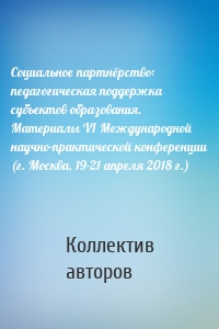 Социальное партнёрство: педагогическая поддержка субъектов образования. Материалы VI Международной научно-практической конференции (г. Москва, 19-21 апреля 2018 г.)