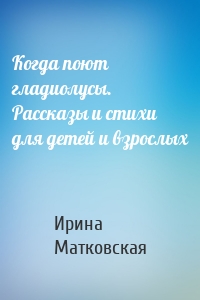 Когда поют гладиолусы. Рассказы и стихи для детей и взрослых