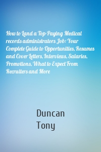 How to Land a Top-Paying Medical records administrators Job: Your Complete Guide to Opportunities, Resumes and Cover Letters, Interviews, Salaries, Promotions, What to Expect From Recruiters and More