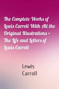 The Complete Works of Lewis Carroll With All the Original Illustrations + The Life and Letters of Lewis Carroll