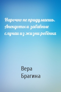 Нарочно не придумаешь. Анекдоты и забавные случаи из жизни ребёнка