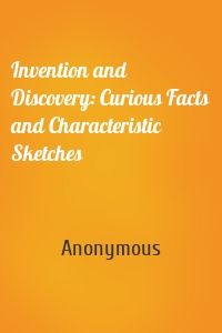 Invention and Discovery: Curious Facts and Characteristic Sketches