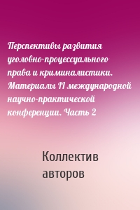 Перспективы развития уголовно-процессуального права и криминалистики. Материалы II международной научно-практической конференции. Часть 2