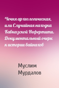 Чечня археологическая, или Случайная находка Кавказской Нефертити. Документальный очерк к истории вайнахов