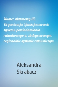 Numer alarmowy 112. Organizacja i funkcjonowanie systemu powiadamiania ratunkowego w zintegrowanym regionalnie systemie ratowniczym