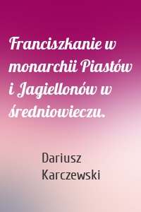 Franciszkanie w monarchii Piastów i Jagiellonów w średniowieczu.