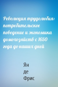 Революция трудолюбия: потребительское поведение и экономика домохозяйств с 1650 года до наших дней