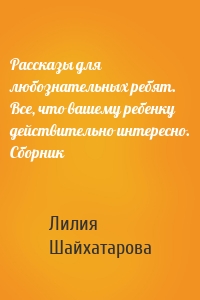 Рассказы для любознательных ребят. Все, что вашему ребенку действительно интересно. Сборник
