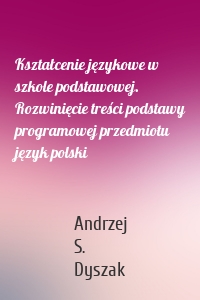 Kształcenie językowe w szkole podstawowej. Rozwinięcie treści podstawy programowej przedmiotu język polski