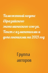 Таможенный кодекс Евразийского экономического союза. Текст с изменениями и дополнениями на 2021 год
