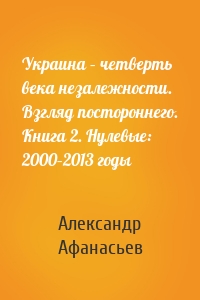 Украина – четверть века незалежности. Взгляд постороннего. Книга 2. Нулевые: 2000–2013 годы