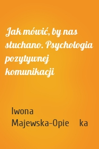 Jak mówić, by nas słuchano. Psychologia pozytywnej komunikacji