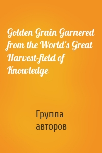 Golden Grain Garnered from the World's Great Harvest-field of Knowledge