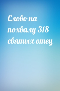 Слово на похвалу 318 святых отец