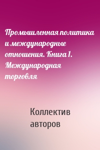 Промышленная политика и международные отношения. Книга 1. Международная торговля