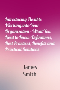 Introducing Flexible Working into Your Organization - What You Need to Know: Definitions, Best Practices, Benefits and Practical Solutions