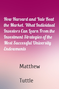 How Harvard and Yale Beat the Market. What Individual Investors Can Learn From the Investment Strategies of the Most Successful University Endowments