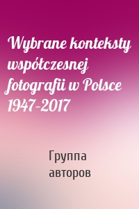 Wybrane konteksty współczesnej fotografii w Polsce 1947–2017