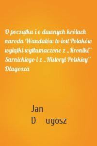 O początku i o dawnych królach narodu Wandalów to iest Polaków wyiątki wytłumaczone z „Kroniki” Sarnickiego i z „Historyi Polskiey” Długosza
