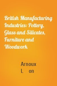 British Manufacturing Industries: Pottery, Glass and Silicates, Furniture and Woodwork