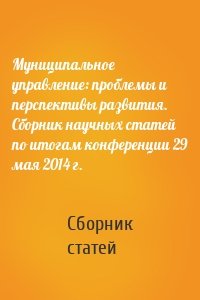 Муниципальное управление: проблемы и перспективы развития. Сборник научных статей по итогам конференции 29 мая 2014 г.