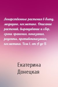 Лекарственные растения в быту, медицине, косметике. Описание растений, выращивание и сбор, сроки хранения, показания, рецепты, противопоказания, косметика. Том 1, от А до Б