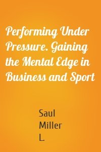 Performing Under Pressure. Gaining the Mental Edge in Business and Sport