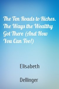 The Ten Roads to Riches. The Ways the Wealthy Got There (And How You Can Too!)