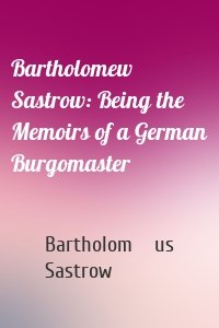 Bartholomew Sastrow: Being the Memoirs of a German Burgomaster