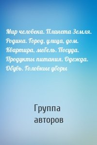 Мир человека. Планета Земля. Родина. Город, улица, дом. Квартира, мебель. Посуда. Продукты питания. Одежда. Обувь. Головные уборы