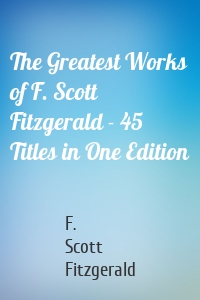 The Greatest Works of F. Scott Fitzgerald - 45 Titles in One Edition