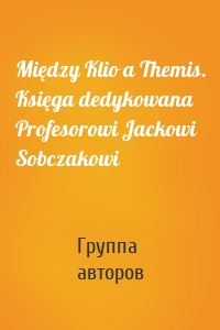 Między Klio a Themis. Księga dedykowana Profesorowi Jackowi Sobczakowi