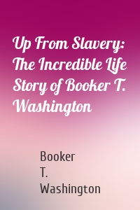 Up From Slavery: The Incredible Life Story of Booker T. Washington