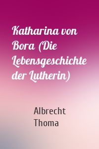 Katharina von Bora (Die Lebensgeschichte der Lutherin)