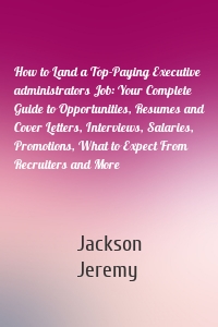 How to Land a Top-Paying Executive administrators Job: Your Complete Guide to Opportunities, Resumes and Cover Letters, Interviews, Salaries, Promotions, What to Expect From Recruiters and More