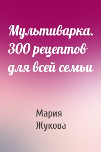 Мультиварка. 300 рецептов для всей семьи