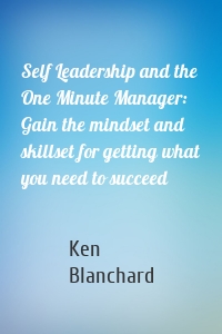 Self Leadership and the One Minute Manager: Gain the mindset and skillset for getting what you need to succeed