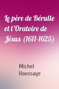 Le père de Bérulle et l'Oratoire de Jésus (1611-1625)