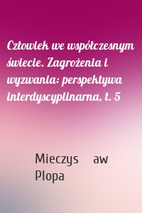 Człowiek we współczesnym świecie. Zagrożenia i wyzwania: perspektywa interdyscyplinarna, t. 5