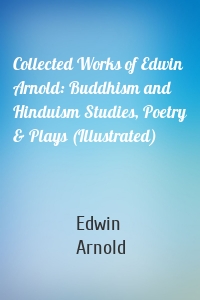 Collected Works of Edwin Arnold: Buddhism and Hinduism Studies, Poetry & Plays (Illustrated)