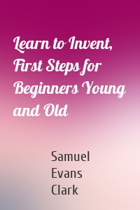 Learn to Invent, First Steps for Beginners Young and Old