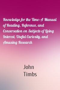 Knowledge for the Time: A Manual of Reading, Reference, and Conversation on Subjects of Living Interest, Useful Curiosity, and Amusing Research