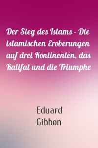 Der Sieg des Islams - Die islamischen Eroberungen auf drei Kontinenten, das Kalifat und die Triumphe