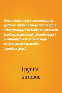 Rola archiwów w procesie wdrażania systemów elektronicznego zarządzania dokumentacją. Z doświadczeń archiwów szkół wyższych, instytucji naukowych i kulturalnych oraz państwowych i samorządowych jednostek organizacyjnych