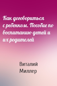 Как договориться с ребенком. Пособие по воспитанию детей и их родителей