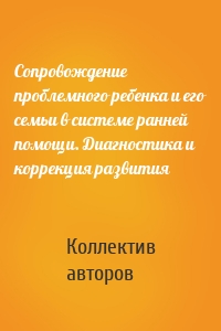 Сопровождение проблемного ребенка и его семьи в системе ранней помощи. Диагностика и коррекция развития