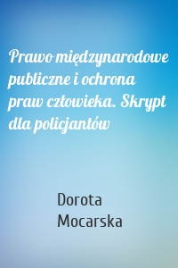 Prawo międzynarodowe publiczne i ochrona praw człowieka. Skrypt dla policjantów