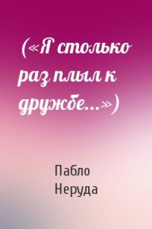 Обложка книги «(«Я столько раз плыл к дружбе...»)» — Пабло Неруда