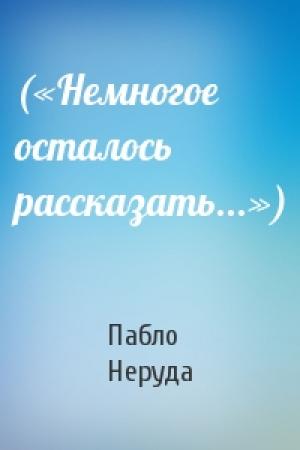 Обложка книги «(«Немногое осталось рассказать...»)» — Пабло Неруда